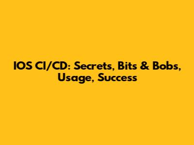 IOS CI/CD:  Secrets, Bits & Bobs, Usage, Success