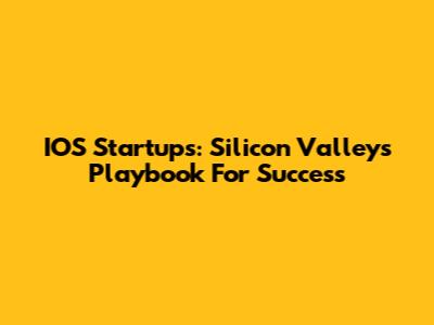 IOS Startups: Silicon Valley's Playbook For Success