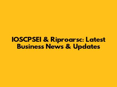IOSCPSEI & Riproarsc: Latest Business News & Updates