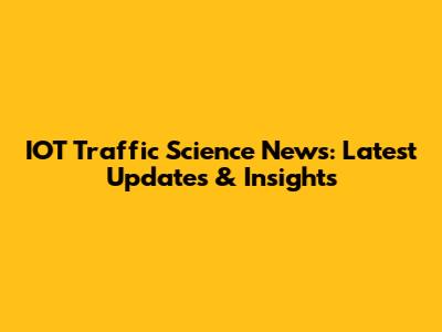 IOT Traffic Science News: Latest Updates & Insights
