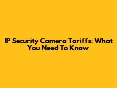 IP Security Camera Tariffs: What You Need To Know