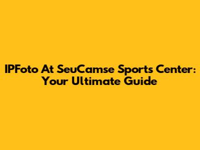 IPFoto At SeuCamse Sports Center: Your Ultimate Guide