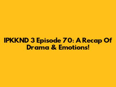 IPKKND 3 Episode 70: A Recap Of Drama & Emotions!