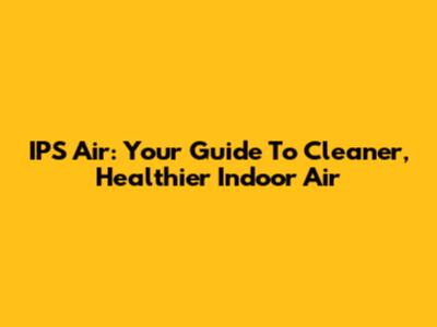 IPS Air: Your Guide To Cleaner, Healthier Indoor Air