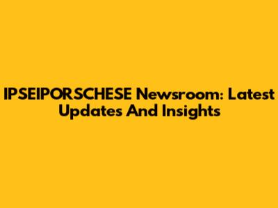 IPSEIPORSCHESE Newsroom: Latest Updates And Insights