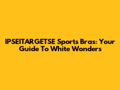 IPSEITARGETSE Sports Bras: Your Guide To White Wonders
