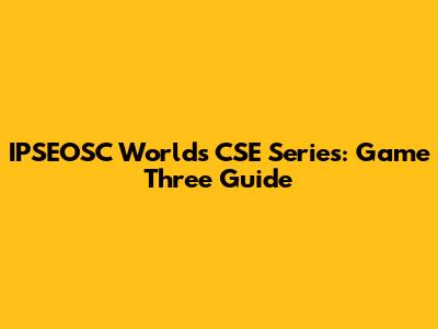 IPSEOSC World's CSE Series: Game Three Guide