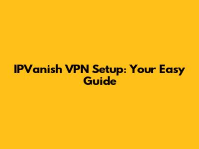 IPVanish VPN Setup: Your Easy Guide