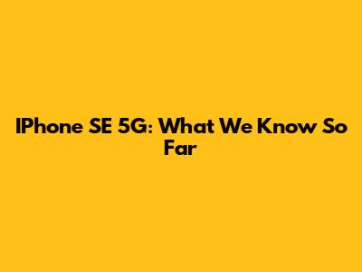 IPhone SE 5G: What We Know So Far