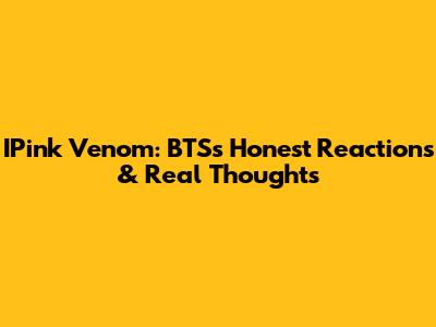 IPink Venom: BTS's Honest Reactions & Real Thoughts