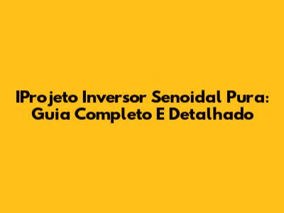 IProjeto Inversor Senoidal Pura: Guia Completo E Detalhado