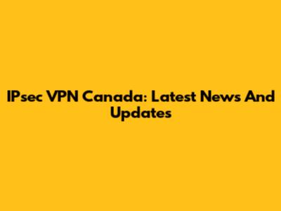 IPsec VPN Canada: Latest News And Updates