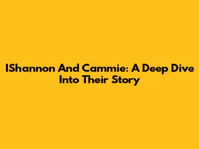 IShannon And Cammie: A Deep Dive Into Their Story