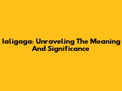 Ialigaga: Unraveling The Meaning And Significance