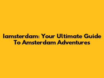 Iamsterdam: Your Ultimate Guide To Amsterdam Adventures