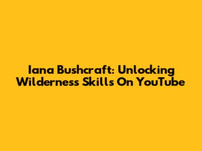 Iana Bushcraft: Unlocking Wilderness Skills On YouTube