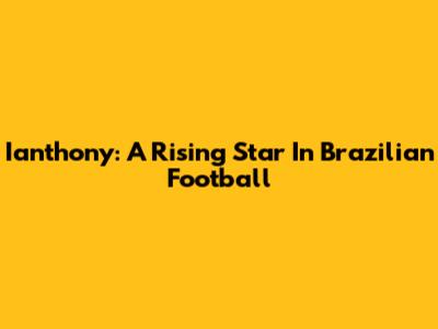 Ianthony: A Rising Star In Brazilian Football