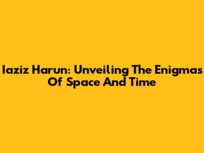 Iaziz Harun: Unveiling The Enigmas Of Space And Time