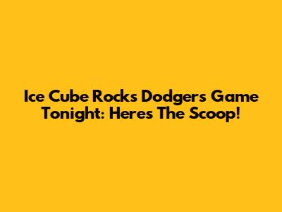 Ice Cube Rocks Dodgers Game Tonight: Here's The Scoop!