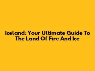 Iceland: Your Ultimate Guide To The Land Of Fire And Ice