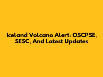 Iceland Volcano Alert: OSCPSE, SESC, And Latest Updates