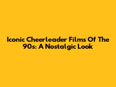 Iconic Cheerleader Films Of The 90s: A Nostalgic Look