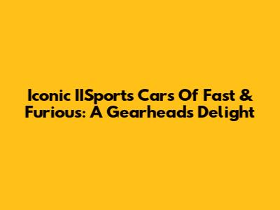 Iconic IISports Cars Of Fast & Furious: A Gearhead's Delight