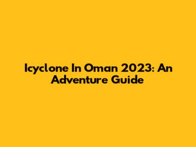 Icyclone In Oman 2023: An Adventure Guide