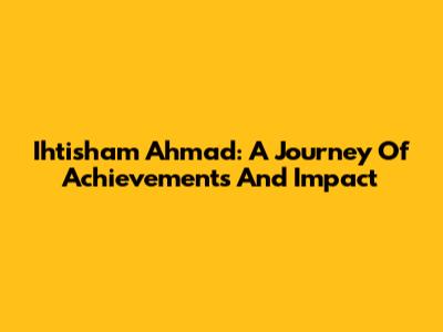 Ihtisham Ahmad: A Journey Of Achievements And Impact