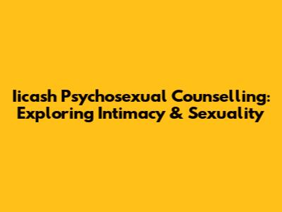 Iicash Psychosexual Counselling: Exploring Intimacy & Sexuality