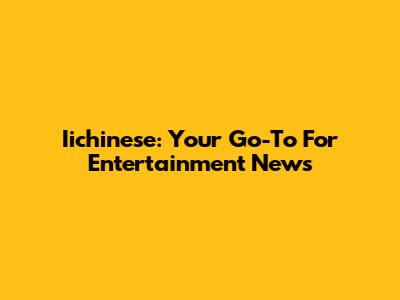 Iichinese: Your Go-To For Entertainment News