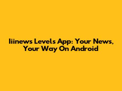 Iiinews Levels App: Your News, Your Way On Android
