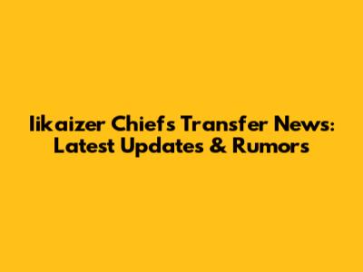 Iikaizer Chiefs Transfer News: Latest Updates & Rumors