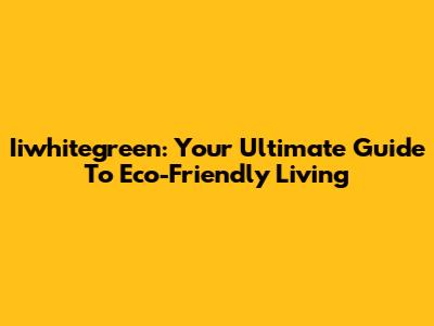 Iiwhitegreen: Your Ultimate Guide To Eco-Friendly Living