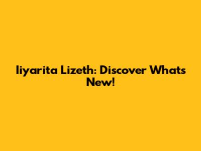 Iiyarita Lizeth: Discover What's New!