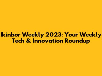 Ikinbor Weekly 2023: Your Weekly Tech & Innovation Roundup