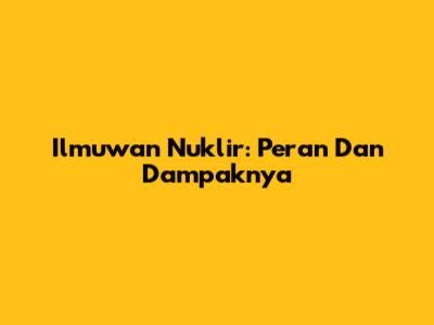 Ilmuwan Nuklir: Peran Dan Dampaknya