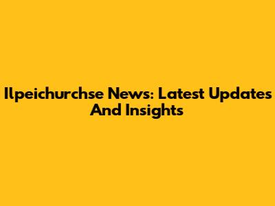 Ilpeichurchse News: Latest Updates And Insights