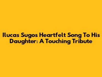 Ilucas Sugo's Heartfelt Song To His Daughter: A Touching Tribute