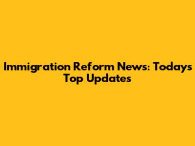 Immigration Reform News: Today's Top Updates