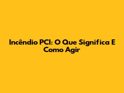 Incêndio PCI: O Que Significa E Como Agir