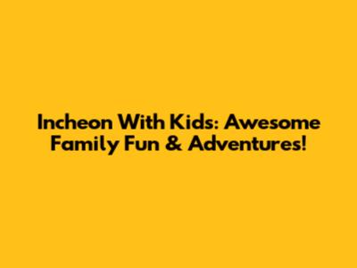 Incheon With Kids: Awesome Family Fun & Adventures!