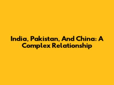 India, Pakistan, And China: A Complex Relationship