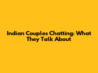 Indian Couples Chatting: What They Talk About