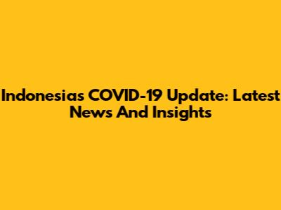 Indonesia's COVID-19 Update: Latest News And Insights