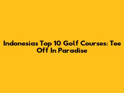 Indonesia's Top 10 Golf Courses: Tee Off In Paradise