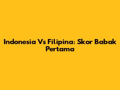 Indonesia Vs Filipina: Skor Babak Pertama