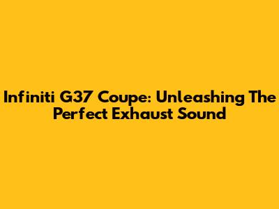 Infiniti G37 Coupe: Unleashing The Perfect Exhaust Sound