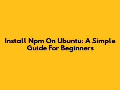 Install Npm On Ubuntu: A Simple Guide For Beginners