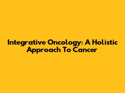 Integrative Oncology: A Holistic Approach To Cancer